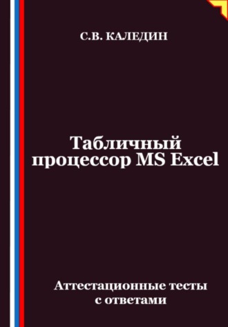 Табличный процессор MS Excel. Аттестационные тесты с ответами. Сергей Каледин