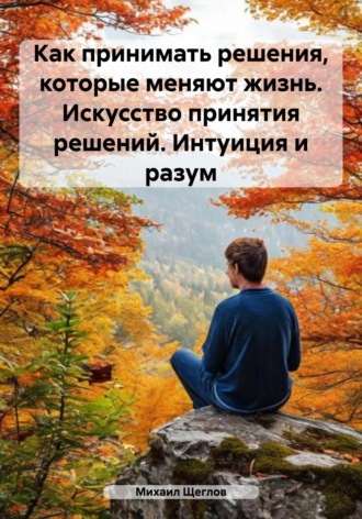 Как принимать решения, которые меняют жизнь. Искусство принятия решений. Интуиция и разум. Михаил Щеглов