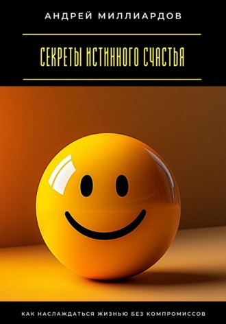 Андрей Миллиардов. Секреты истинного счастья. Как наслаждаться жизнью без компромиссов