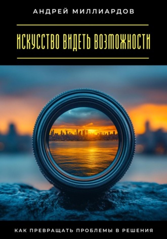 Искусство видеть возможности. Как превращать проблемы в решения. Андрей Миллиардов