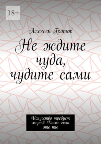 Не ждите чуда, чудите сами. Искусство требует жертв. Даже если это ты. Алексей Гротов