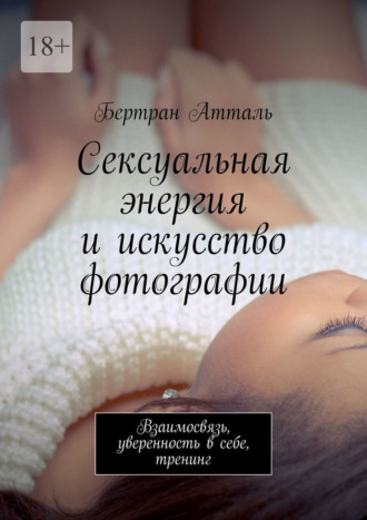 Сексуальная энергия и искусство фотографии. Взаимосвязь, уверенность в себе, тренинг. Бертран Атталь