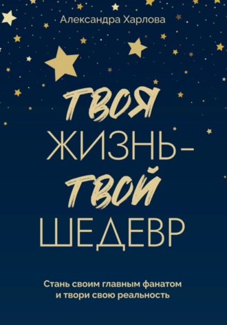 Александра Харлова. Твоя жизнь – твой шедевр. Стань своим главным фанатом и твори свою реальность