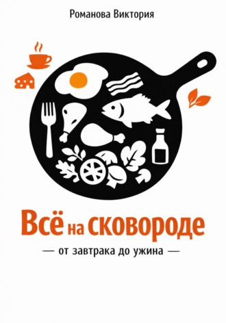 Романова Виктория. Всё на сковороде: от завтрака до ужина