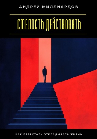 Андрей Миллиардов. Смелость действовать. Как перестать откладывать жизнь
