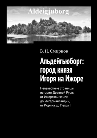 В. Н. Смирнов. Альдейгьюборг: город князя Игоря на Ижоре. Неизвестные страницы истории Древней Руси: от Ижорской земли до Ингерманландии, от Рюрика до Петра I