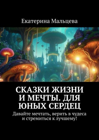 Екатерина Мальцева. Сказки жизни и мечты. Для юных сердец. Давайте мечтать, верить в чудеса и стремиться к лучшему!