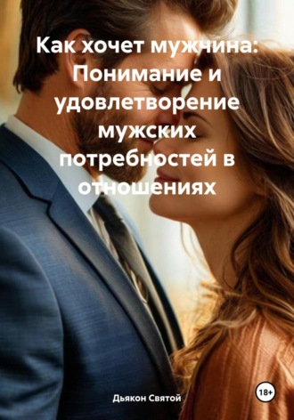 Дьякон Джон Святой. Как хочет мужчина: Понимание и удовлетворение мужских потребностей в отношениях