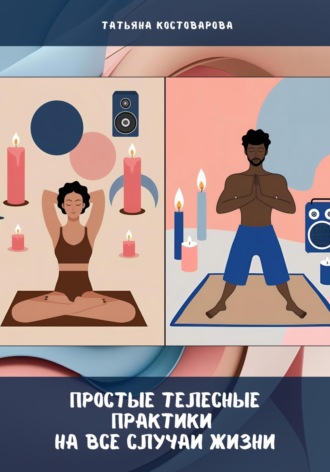 Татьяна Костоварова. Простые телесные практики на все случаи жизни
