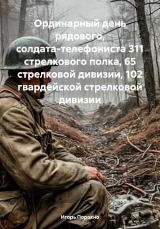 Игорь Иванович Порохно. Ординарный день рядового, солдата-телефониста 311 стрелкового полка, 65 стрелковой дивизии, 102 гвардейской стрелковой дивизии