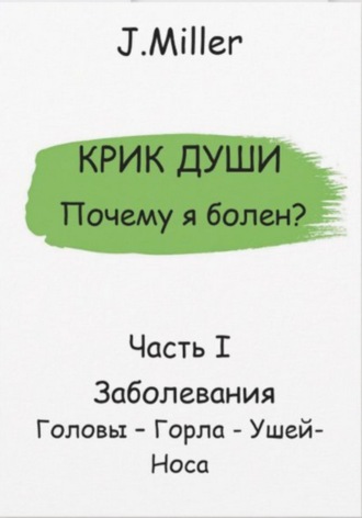 Крик Души – Почему я болен? Заболевания Головы – Горла – Ушей – Носа. J. Miller