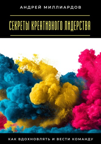 Андрей Миллиардов. Секреты креативного лидерства. Как вдохновлять и вести команду