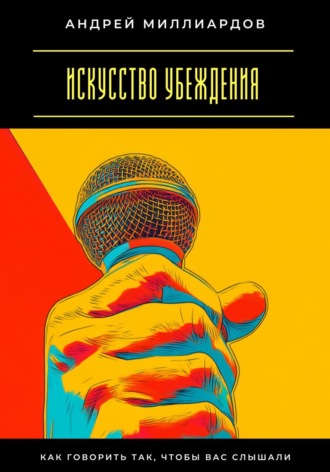 Искусство убеждения. Как говорить так, чтобы вас слышали. Андрей Миллиардов