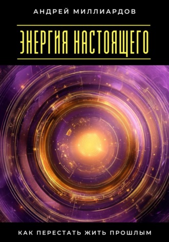 Андрей Миллиардов. Энергия настоящего. Как перестать жить прошлым