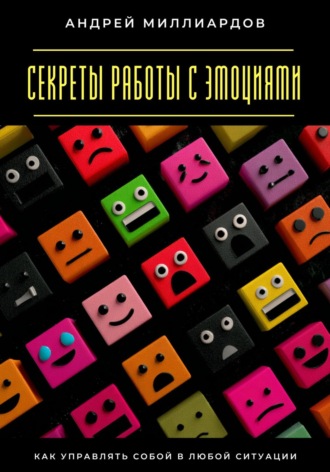 Секреты работы с эмоциями. Как управлять собой в любой ситуации. Андрей Миллиардов