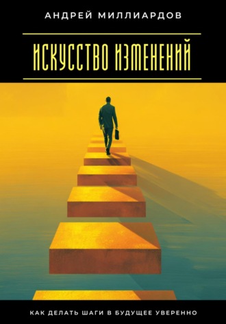 Искусство изменений. Как делать шаги в будущее уверенно. Андрей Миллиардов