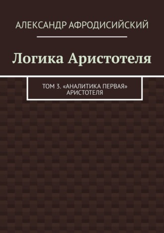 Логика Аристотеля. Том 3. «Аналитика Первая» Аристотеля. 