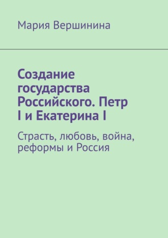 Мария Вершинина. Создание государства Российского. Петр I и Екатерина I. Страсть, любовь, война, реформы и Россия