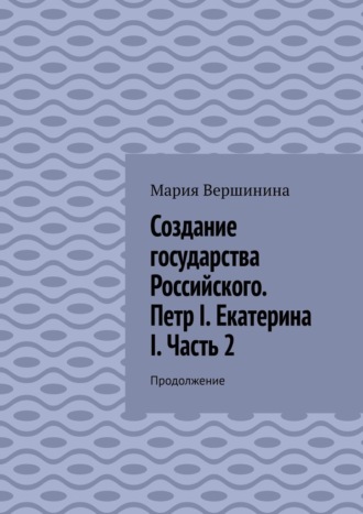 Мария Вершинина. Создание государства Российского. Петр I. Екатерина I. Часть 2. Продолжение