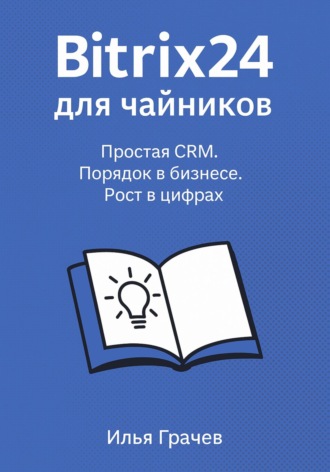 Илья Грачёв. Битрикс24 для чайников. Простая CRM. Порядок в бизнесе. Рост в цифрах