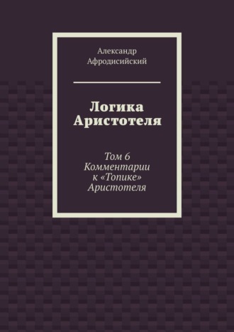 Александр Афродисийский. Логика Аристотеля. Том 6. Комментарии к «Топике» Аристотеля