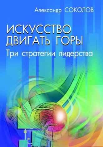 Искусство двигать горы. Три стратегии лидерства. Александр Соколов