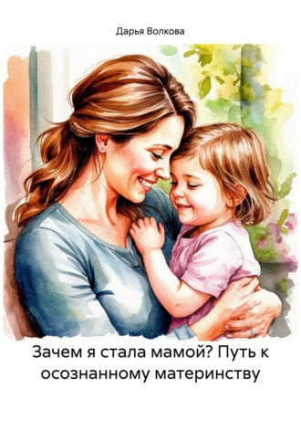Дарья Волкова. Зачем я стала мамой: путь к осознанному материнству