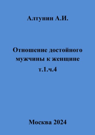 Александр Иванович Алтунин. Отношение достойного мужчины к женщине. т.1, ч.4