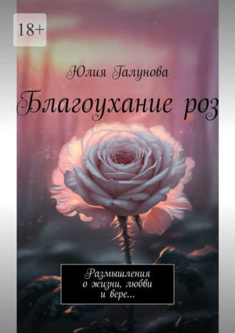 Юлия Галунова. Благоухание роз. Размышления о жизни, любви и вере…