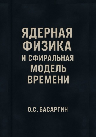 О.С. Басаргин. Ядерная физика и Сфиральная модель Времени