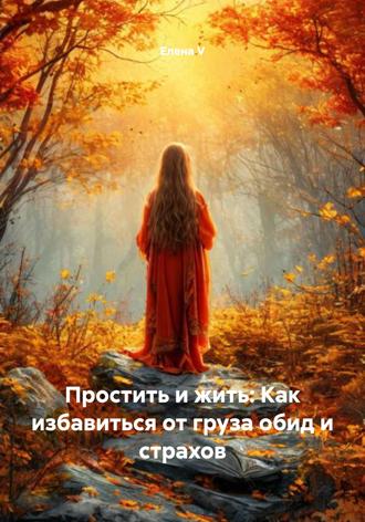 Елена V. Простить и жить: Как избавиться от груза обид и страхов