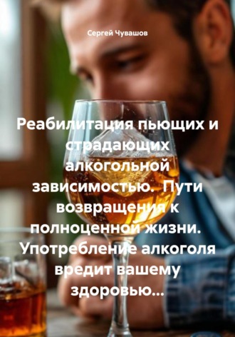 Сергей Чувашов. Реабилитация пьющих и страдающих алкогольной зависимостью. Пути возвращения к полноценной жизни. Употребление алкоголя вредит вашему здоровью…