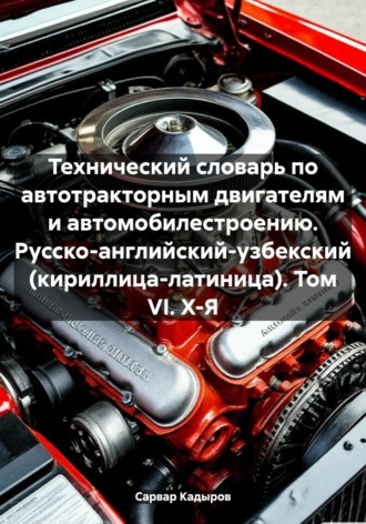 Сарвар Мукадирович Кадыров. Технический словарь по автотракторным двигателям и автомобилестроению. Русско-английский-узбекский (кириллица-латиница). Том VI. Х-Я