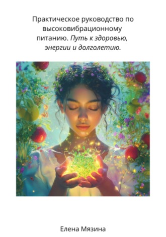 Елена Валерьевна Мязина. Практическое руководство по высоковибрационному питанию. Путь к здоровью, энергии и долголетию