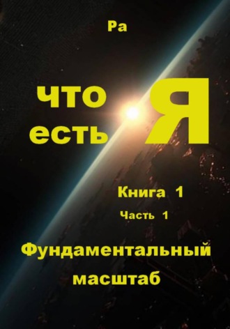 Что есть Я. Книга 1. Часть 1. Фундаментальный масштаб. Ра