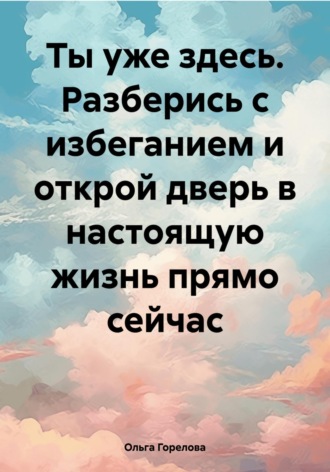 Ольга Горелова. Ты уже здесь. Разберись с избеганием и открой дверь в настоящую жизнь прямо сейчас