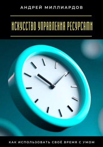 Андрей Миллиардов. Искусство управления ресурсами. Как использовать своё время с умом