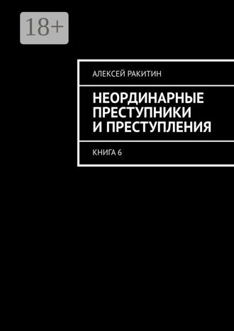 Алексей Ракитин. Неординарные преступники и преступления. Книга 6