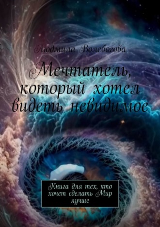 Людмила Волебогова. Мечтатель, который хотел видеть невидимое. Книга для тех, кто хочет сделать Мир лучше