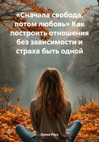 Лилия Роуз. Сначала свобода, потом любовь. Как построить отношения без зависимости и страха быть одной