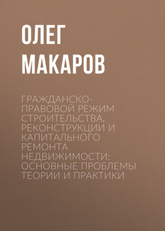 Гражданско-правовой режим строительства, реконструкции и капитального ремонта недвижимости: основные проблемы теории и практики. Олег Макаров