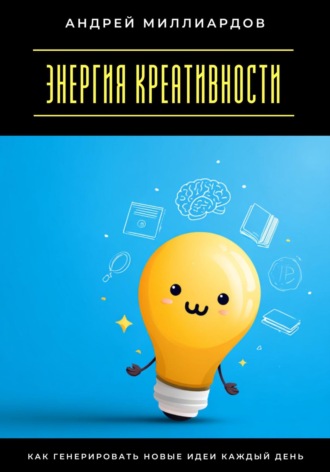 Андрей Миллиардов. Энергия креативности. Как генерировать новые идеи каждый день