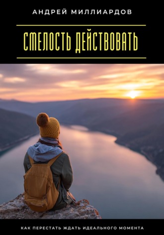Смелость действовать. Как перестать ждать идеального момента. Андрей Миллиардов
