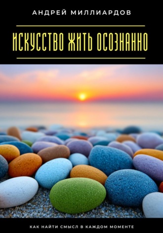 Андрей Миллиардов. Искусство жить осознанно. Как найти смысл в каждом моменте