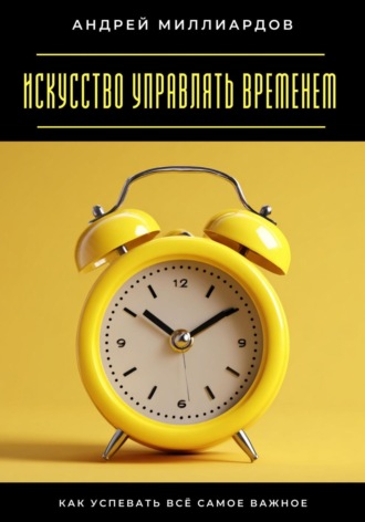 Искусство управлять временем. Как успевать всё самое важное. 