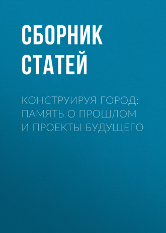 Сборник статей. Конструируя город: память о прошлом и проекты будущего
