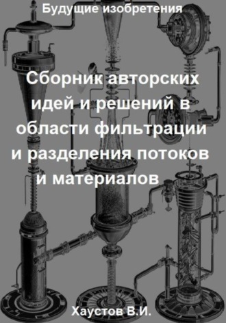 Владимир Хаустов. Сборник авторских физико-технических идей и решений в области фильтрации и разделения потоков и материалов в технических системах