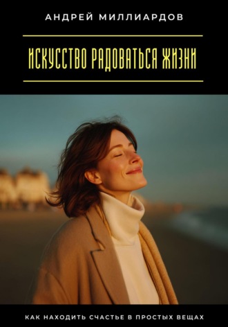 Андрей Миллиардов. Искусство радоваться жизни. Как находить счастье в простых вещах