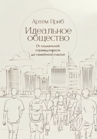 Артем Приб. Идеальное общество. От социальной справедливости до семейного счастья