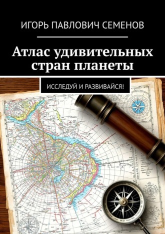 Игорь Павлович Семенов. Атлас удивительных стран планеты. Исследуй и развивайся!